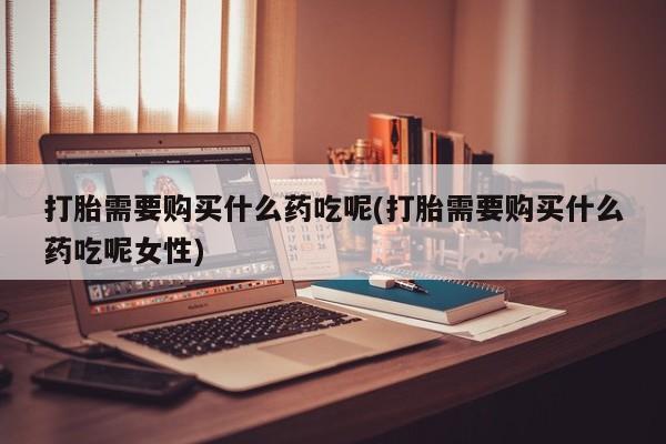堕胎药网上正品购买微信打胎需要购买什么药吃呢(打胎需要购买什么药吃呢女性)