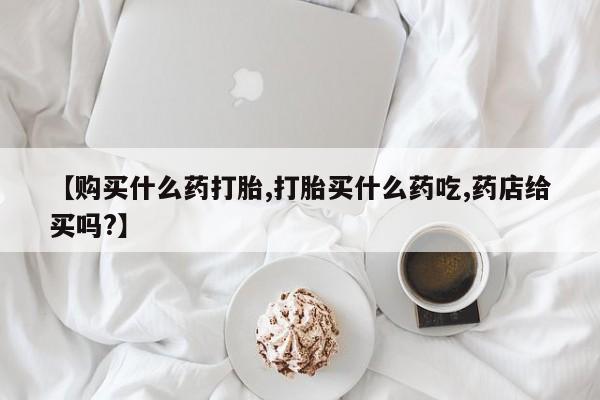 堕胎药网上正品购买微信【购买什么药打胎,打胎买什么药吃,药店给买吗?】
