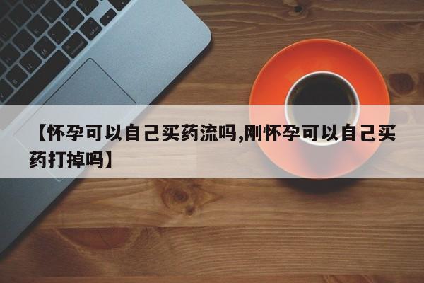 堕胎药网上正品购买微信【怀孕可以自己买药流吗,刚怀孕可以自己买药打掉吗】